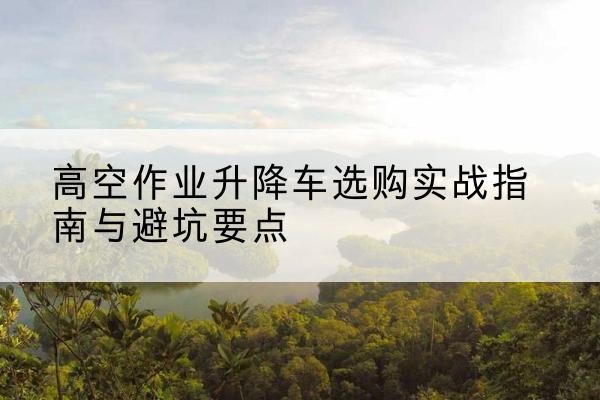 硚口升降车怎么选-高空作业升降车选购实战指南与避坑要点