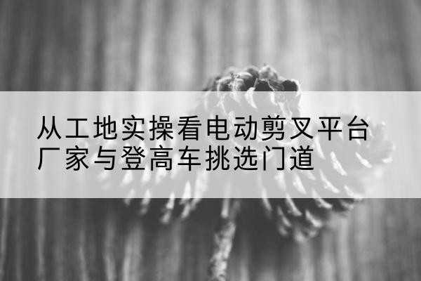 硚口电动剪叉升降平台厂家-从工地实操看电动剪叉平台厂家与登高车挑选门道