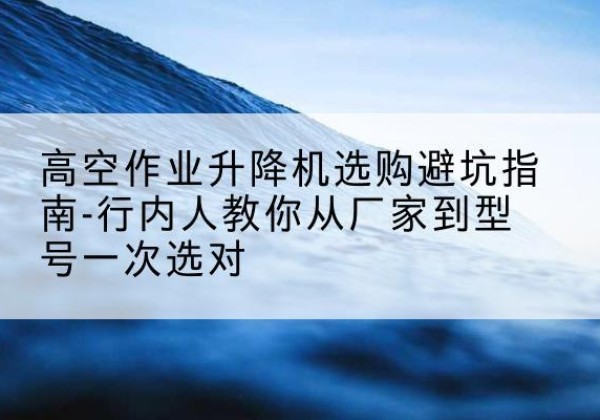 硚口升降平台厂家-高空作业升降机选购避坑指南-行内人教你从厂家到型号一次选对