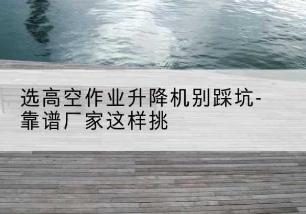 硚口剪叉式升降机厂家-选高空作业升降机别踩坑-靠谱厂家这样挑