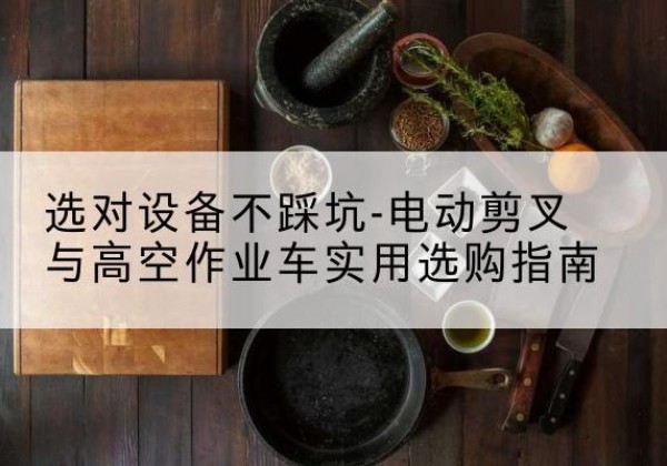 硚口电动剪叉升降平台怎么选-选对设备不踩坑-电动剪叉与高空作业车实用选购指南