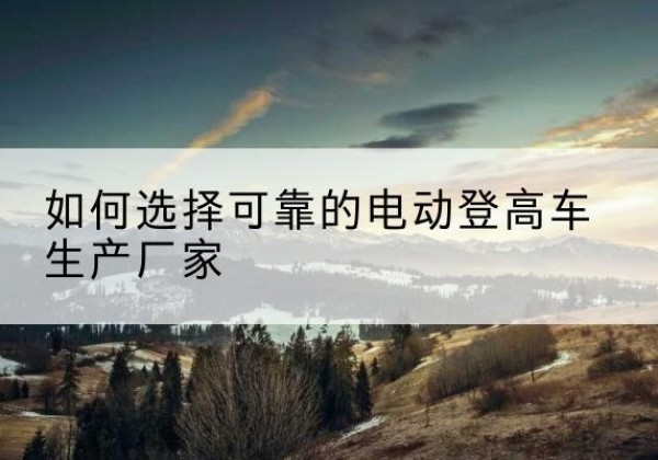 硚口电动登高车厂家-如何选择可靠的电动登高车生产厂家