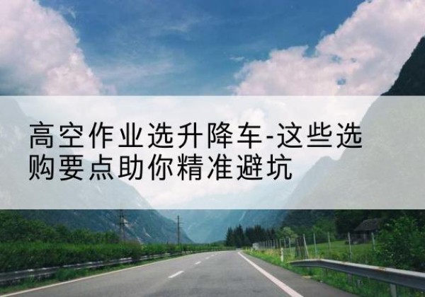 硚口升降车厂家-高空作业选升降车-这些选购要点助你*避坑
