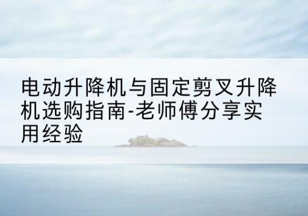 硚口电动升降机怎么选-电动升降机与固定剪叉升降机选购指南-老师傅分享实用经验