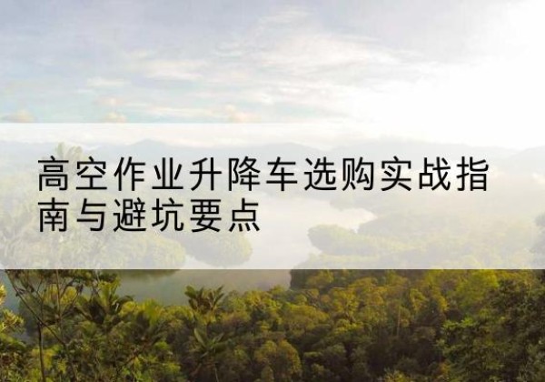 硚口升降车怎么选-高空作业升降车选购实战指南与避坑要点
