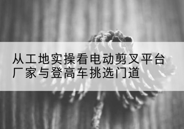 硚口电动剪叉升降平台厂家-从工地实操看电动剪叉平台厂家与登高车挑选门道