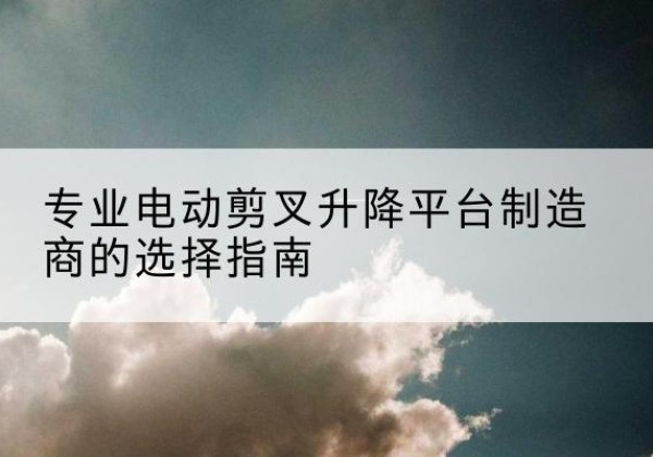 硚口电动剪叉升降平台厂家-专业电动剪叉升降平台制造商的选择指南